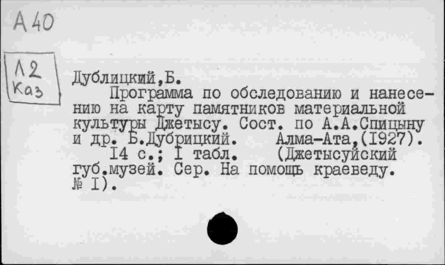 ﻿А 40
Дублицкий,Б.
Программа по обследованию и нанесению на карту памятников материальной культуры Джетысу. Сост. по А.А.Спицыну и др. Б.Дубрицкий.	Алма-Ата,(1927).
14 с.; I табл. (Джетысуйский губ.музей. Сер. На помощь краеведу.